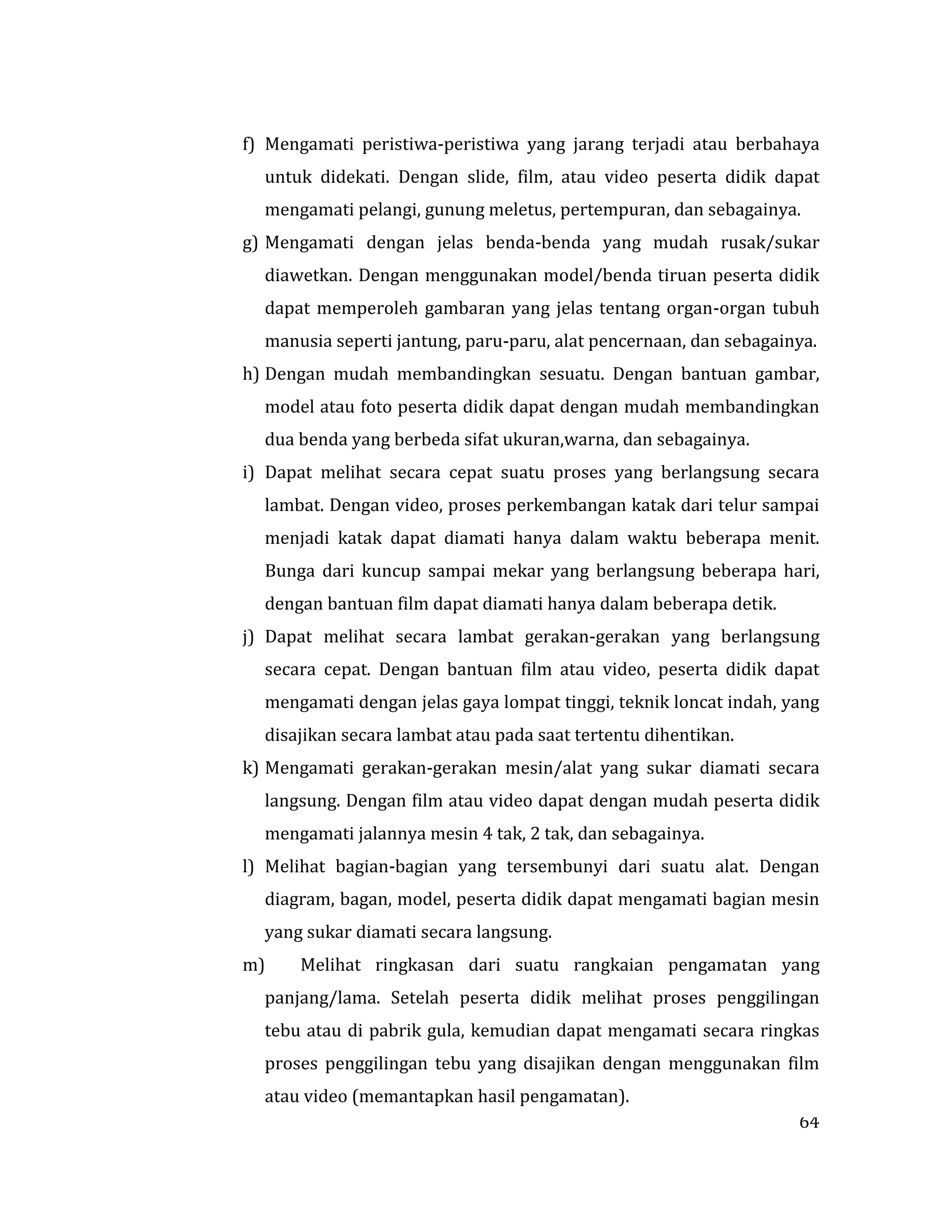64
f) Mengamati peristiwa-peristiwa yang jarang terjadi atau berbahaya
untuk didekati. Dengan slide, film, atau video peserta didik dapat
mengamati pelangi, gunung meletus, pertempuran, dan sebagainya.
g) Mengamati dengan jelas benda-benda yang mudah rusak/sukar
diawetkan. Dengan menggunakan model/benda tiruan peserta didik
dapat memperoleh gambaran yang jelas tentang organ-organ tubuh
manusia seperti jantung, paru-paru, alat pencernaan, dan sebagainya.
h) Dengan mudah membandingkan sesuatu. Dengan bantuan gambar,
model atau foto peserta didik dapat dengan mudah membandingkan
dua benda yang berbeda sifat ukuran,warna, dan sebagainya.
i) Dapat melihat secara cepat suatu proses yang berlangsung secara
lambat. Dengan video, proses perkembangan katak dari telur sampai
menjadi katak dapat diamati hanya dalam waktu beberapa menit.
Bunga dari kuncup sampai mekar yang berlangsung beberapa hari,
dengan bantuan film dapat diamati hanya dalam beberapa detik.
j) Dapat melihat secara lambat gerakan-gerakan yang berlangsung
secara cepat. Dengan bantuan film atau video, peserta didik dapat
mengamati dengan jelas gaya lompat tinggi, teknik loncat indah, yang
disajikan secara lambat atau pada saat tertentu dihentikan.
k) Mengamati gerakan-gerakan mesin/alat yang sukar diamati secara
langsung. Dengan film atau video dapat dengan mudah peserta didik
mengamati jalannya mesin 4 tak, 2 tak, dan sebagainya.
l) Melihat bagian-bagian yang tersembunyi dari suatu alat. Dengan
diagram, bagan, model, peserta didik dapat mengamati bagian mesin
yang sukar diamati secara langsung.
m) Melihat ringkasan dari suatu rangkaian pengamatan yang
panjang/lama. Setelah peserta didik melihat proses penggilingan
tebu atau di pabrik gula, kemudian dapat mengamati secara ringkas
proses penggilingan tebu yang disajikan dengan menggunakan film
atau video (memantapkan hasil pengamatan).
 