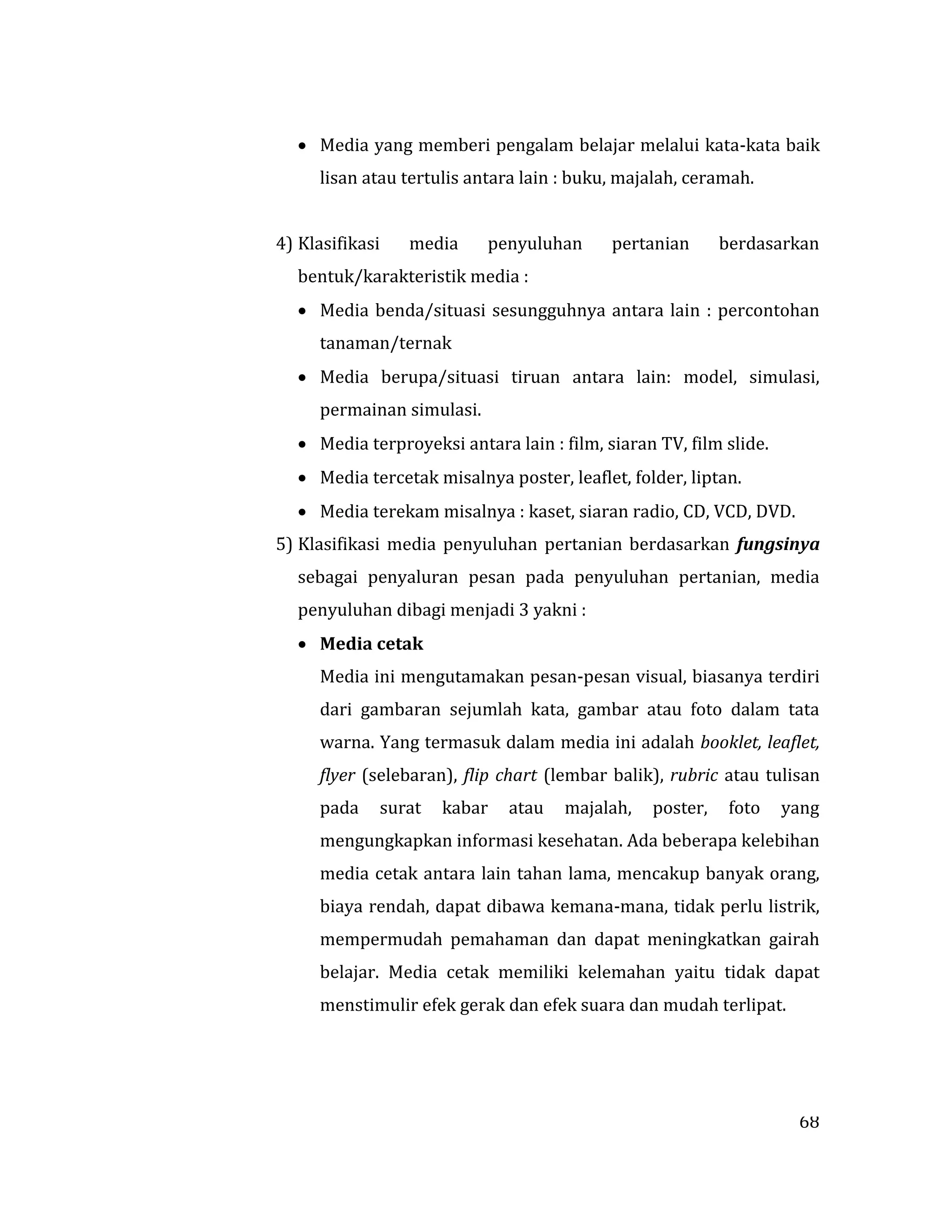 68
 Media yang memberi pengalam belajar melalui kata-kata baik
lisan atau tertulis antara lain : buku, majalah, ceramah.
4) Klasifikasi media penyuluhan pertanian berdasarkan
bentuk/karakteristik media :
 Media benda/situasi sesungguhnya antara lain : percontohan
tanaman/ternak
 Media berupa/situasi tiruan antara lain: model, simulasi,
permainan simulasi.
 Media terproyeksi antara lain : film, siaran TV, film slide.
 Media tercetak misalnya poster, leaflet, folder, liptan.
 Media terekam misalnya : kaset, siaran radio, CD, VCD, DVD.
5) Klasifikasi media penyuluhan pertanian berdasarkan fungsinya
sebagai penyaluran pesan pada penyuluhan pertanian, media
penyuluhan dibagi menjadi 3 yakni :
 Media cetak
Media ini mengutamakan pesan-pesan visual, biasanya terdiri
dari gambaran sejumlah kata, gambar atau foto dalam tata
warna. Yang termasuk dalam media ini adalah booklet, leaflet,
flyer (selebaran), flip chart (lembar balik), rubric atau tulisan
pada surat kabar atau majalah, poster, foto yang
mengungkapkan informasi kesehatan. Ada beberapa kelebihan
media cetak antara lain tahan lama, mencakup banyak orang,
biaya rendah, dapat dibawa kemana-mana, tidak perlu listrik,
mempermudah pemahaman dan dapat meningkatkan gairah
belajar. Media cetak memiliki kelemahan yaitu tidak dapat
menstimulir efek gerak dan efek suara dan mudah terlipat.
 