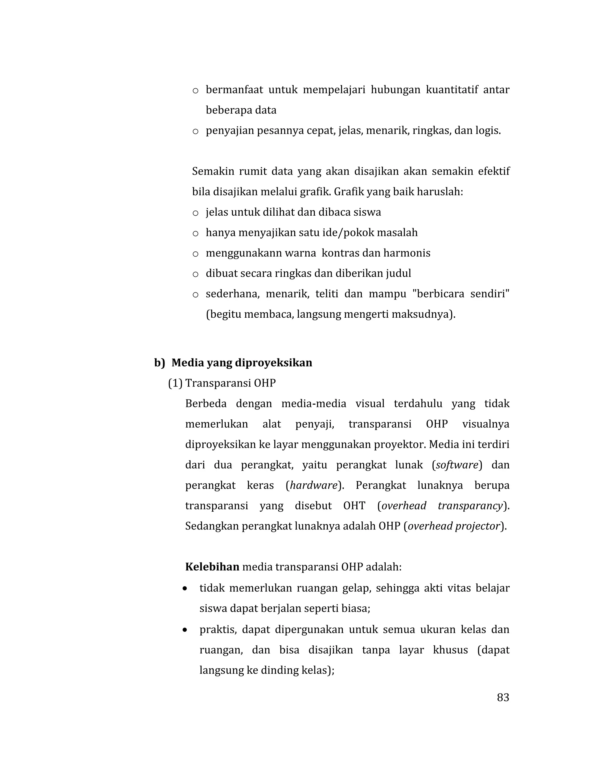 83
o bermanfaat untuk mempelajari hubungan kuantitatif antar
beberapa data
o penyajian pesannya cepat, jelas, menarik, ringkas, dan logis.
Semakin rumit data yang akan disajikan akan semakin efektif
bila disajikan melalui grafik. Grafik yang baik haruslah:
o jelas untuk dilihat dan dibaca siswa
o hanya menyajikan satu ide/pokok masalah
o menggunakann warna kontras dan harmonis
o dibuat secara ringkas dan diberikan judul
o sederhana, menarik, teliti dan mampu "berbicara sendiri"
(begitu membaca, langsung mengerti maksudnya).
b) Media yang diproyeksikan
(1) Transparansi OHP
Berbeda dengan media-media visual terdahulu yang tidak
memerlukan alat penyaji, transparansi OHP visualnya
diproyeksikan ke layar menggunakan proyektor. Media ini terdiri
dari dua perangkat, yaitu perangkat lunak (software) dan
perangkat keras (hardware). Perangkat lunaknya berupa
transparansi yang disebut OHT (overhead transparancy).
Sedangkan perangkat lunaknya adalah OHP (overhead projector).
Kelebihan media transparansi OHP adalah:
 tidak memerlukan ruangan gelap, sehingga akti vitas belajar
siswa dapat berjalan seperti biasa;
 praktis, dapat dipergunakan untuk semua ukuran kelas dan
ruangan, dan bisa disajikan tanpa layar khusus (dapat
langsung ke dinding kelas);
 