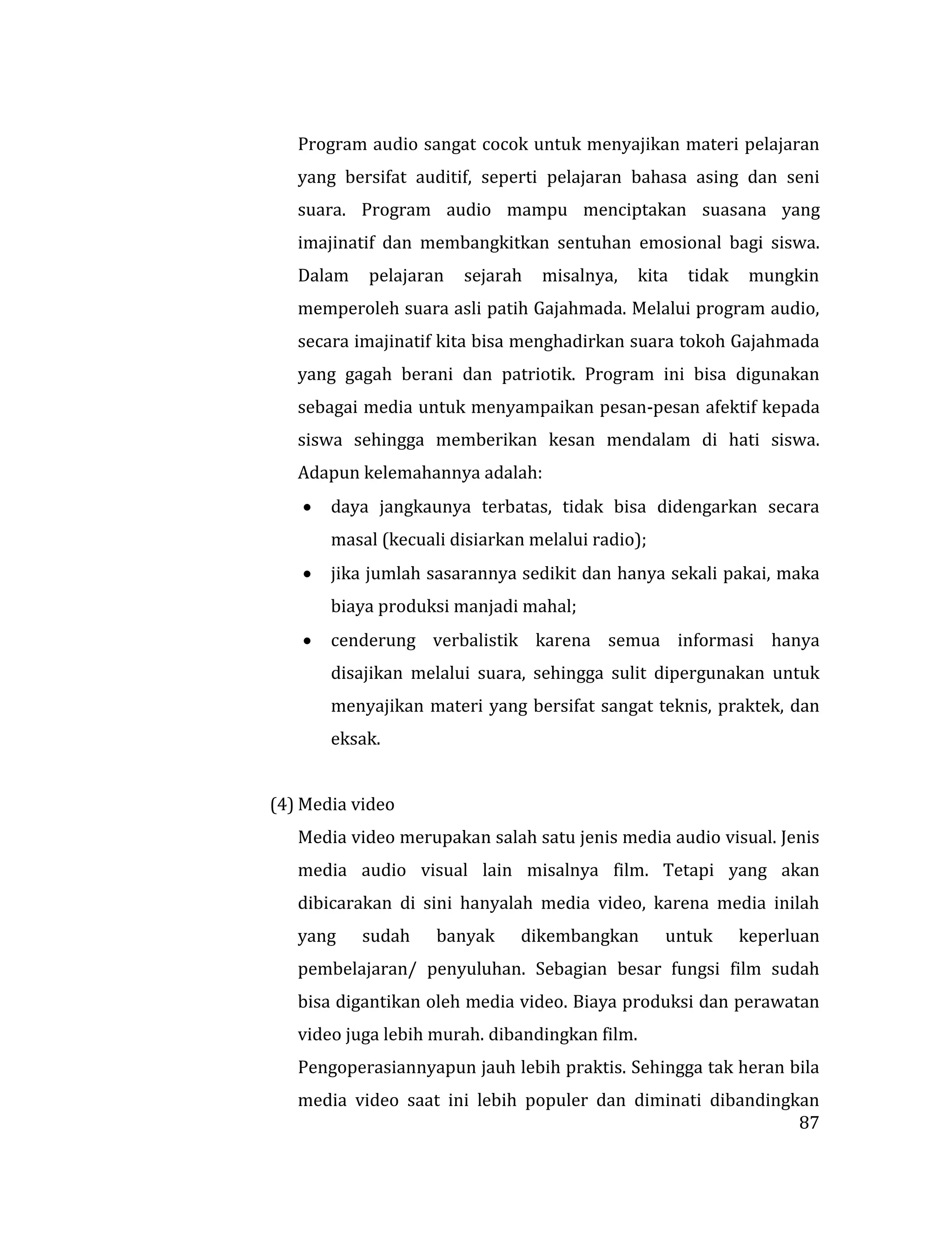 87
Program audio sangat cocok untuk menyajikan materi pelajaran
yang bersifat auditif, seperti pelajaran bahasa asing dan seni
suara. Program audio mampu menciptakan suasana yang
imajinatif dan membangkitkan sentuhan emosional bagi siswa.
Dalam pelajaran sejarah misalnya, kita tidak mungkin
memperoleh suara asli patih Gajahmada. Melalui program audio,
secara imajinatif kita bisa menghadirkan suara tokoh Gajahmada
yang gagah berani dan patriotik. Program ini bisa digunakan
sebagai media untuk menyampaikan pesan-pesan afektif kepada
siswa sehingga memberikan kesan mendalam di hati siswa.
Adapun kelemahannya adalah:
 daya jangkaunya terbatas, tidak bisa didengarkan secara
masal (kecuali disiarkan melalui radio);
 jika jumlah sasarannya sedikit dan hanya sekali pakai, maka
biaya produksi manjadi mahal;
 cenderung verbalistik karena semua informasi hanya
disajikan melalui suara, sehingga sulit dipergunakan untuk
menyajikan materi yang bersifat sangat teknis, praktek, dan
eksak.
(4) Media video
Media video merupakan salah satu jenis media audio visual. Jenis
media audio visual lain misalnya film. Tetapi yang akan
dibicarakan di sini hanyalah media video, karena media inilah
yang sudah banyak dikembangkan untuk keperluan
pembelajaran/ penyuluhan. Sebagian besar fungsi film sudah
bisa digantikan oleh media video. Biaya produksi dan perawatan
video juga lebih murah. dibandingkan film.
Pengoperasiannyapun jauh lebih praktis. Sehingga tak heran bila
media video saat ini lebih populer dan diminati dibandingkan
 