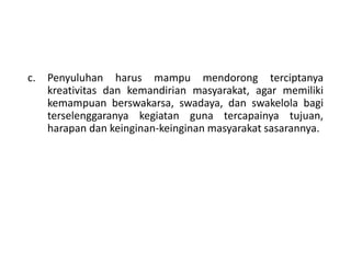 c. Penyuluhan harus mampu mendorong terciptanya
kreativitas dan kemandirian masyarakat, agar memiliki
kemampuan berswakarsa, swadaya, dan swakelola bagi
terselenggaranya kegiatan guna tercapainya tujuan,
harapan dan keinginan-keinginan masyarakat sasarannya.
 
