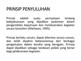 PRINSIP PENYULUHAN
Prinsip adalah suatu pernyataan tentang
kebijaksanaan yang dijadikan pedoman dalam
pengambilan keputusan dan melaksanakan kegiatan
secara konsisten (Mathews, 1995).
Prinsip berlaku umum, dapat diterima secara umum,
dan telah diyakini kebenarannya dari berbagai
pengamatan dalam kondisi yang beragam. Prinsip
dapat dijadikan sebagai landasan pokok yang benar
bagi pelaksanaan kegiatan.
 