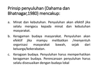 Prinsip penyuluhan (Dahama dan
Bhatnagar,1980) mencakup:
a. Minat dan kebutuhan. Penyuluhan akan efektif jika
selalu mengacu kepada minat dan kebutuhan
masyarakat.
b. Keragaman budaya masyarakat. Penyuluhan akan
efektif jika mampu melibatkan /menyentuh
organisasi masyarakat bawah, sejak dari
keluarga/kekerabatan.
c. Keragaan budaya. Penyuluhan harus memperhatikan
keragaman budaya. Perencanaan penyuluhan harus
selalu disesuaikan dengan budaya lokal
 