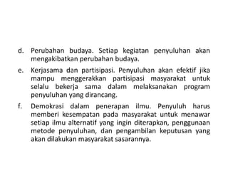 d. Perubahan budaya. Setiap kegiatan penyuluhan akan
mengakibatkan perubahan budaya.
e. Kerjasama dan partisipasi. Penyuluhan akan efektif jika
mampu menggerakkan partisipasi masyarakat untuk
selalu bekerja sama dalam melaksanakan program
penyuluhan yang dirancang.
f. Demokrasi dalam penerapan ilmu. Penyuluh harus
memberi kesempatan pada masyarakat untuk menawar
setiap ilmu alternatif yang ingin diterapkan, penggunaan
metode penyuluhan, dan pengambilan keputusan yang
akan dilakukan masyarakat sasarannya.
 