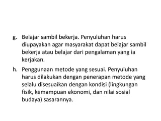 g. Belajar sambil bekerja. Penyuluhan harus
diupayakan agar masyarakat dapat belajar sambil
bekerja atau belajar dari pengalaman yang ia
kerjakan.
h. Penggunaan metode yang sesuai. Penyuluhan
harus dilakukan dengan penerapan metode yang
selalu disesuaikan dengan kondisi (lingkungan
fisik, kemampuan ekonomi, dan nilai sosial
budaya) sasarannya.
 