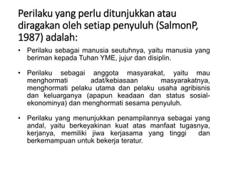 Perilaku yang perlu ditunjukkan atau
diragakan oleh setiap penyuluh (SalmonP,
1987) adalah:
• Perilaku sebagai manusia seutuhnya, yaitu manusia yang
beriman kepada Tuhan YME, jujur dan disiplin.
• Perilaku sebagai anggota masyarakat, yaitu mau
menghormati adat/kebiasaan masyarakatnya,
menghormati pelaku utama dan pelaku usaha agribisnis
dan keluarganya (apapun keadaan dan status sosial-
ekonominya) dan menghormati sesama penyuluh.
• Perilaku yang menunjukkan penampilannya sebagai yang
andal, yaitu berkeyakinan kuat atas manfaat tugasnya,
kerjanya, memiliki jiwa kerjasama yang tinggi dan
berkemampuan untuk bekerja teratur.
 