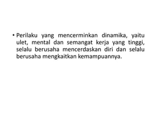 • Perilaku yang mencerminkan dinamika, yaitu
ulet, mental dan semangat kerja yang tinggi,
selalu berusaha mencerdaskan diri dan selalu
berusaha mengkaitkan kemampuannya.
 