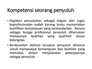 Kompetensi seorang penyuluh
• Kegiatan penyuluhan sebagai bagian dari tugas
keprofesionalan sudah barang tentu memerlukan
kualifikasi kemampuan yang terstandarkan. Karena
sebagai tenaga profesional penyuluh diharuskan
mempunyai keahlian yang qualified sesuai
bidangnya.
• Berdasarkan definisi tersebut penyuluh dituntut
untuk mempunyai kemampuan dan keahlian yang
memadai, dalam menjalankan pekerjaannya
sebagai penyuluh.
 