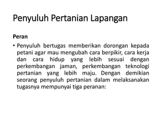 Penyuluh Pertanian Lapangan
Peran
• Penyuluh bertugas memberikan dorongan kepada
petani agar mau mengubah cara berpikir, cara kerja
dan cara hidup yang lebih sesuai dengan
perkembangan jaman, perkembangan teknologi
pertanian yang lebih maju. Dengan demikian
seorang penyuluh pertanian dalam melaksanakan
tugasnya mempunyai tiga peranan:
 