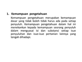 1. Kemampuan pengetahuan
Kemampuan pengetahuan merupakan kemampuan
dasar yang tidak boleh tidak harus ada pada setiap
penyuluh. Kemampuan pengetahuan dalam hal ini
menekankan kepada kemampuan seorang penyuluh
dalam menguasai isi dan substansi setiap isue
penyuluhan dan isue-isue pertanian lainnya yang
tengah dihadapi.
 