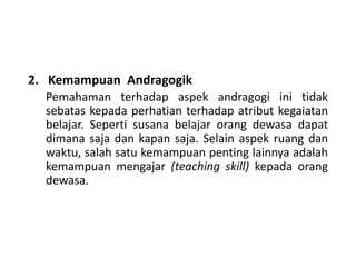 2. Kemampuan Andragogik
Pemahaman terhadap aspek andragogi ini tidak
sebatas kepada perhatian terhadap atribut kegaiatan
belajar. Seperti susana belajar orang dewasa dapat
dimana saja dan kapan saja. Selain aspek ruang dan
waktu, salah satu kemampuan penting lainnya adalah
kemampuan mengajar (teaching skill) kepada orang
dewasa.
 