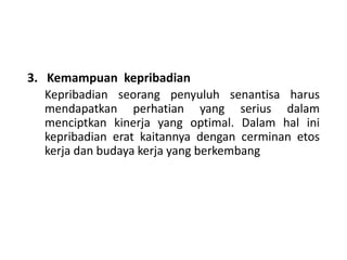3. Kemampuan kepribadian
Kepribadian seorang penyuluh senantisa harus
mendapatkan perhatian yang serius dalam
menciptkan kinerja yang optimal. Dalam hal ini
kepribadian erat kaitannya dengan cerminan etos
kerja dan budaya kerja yang berkembang
 