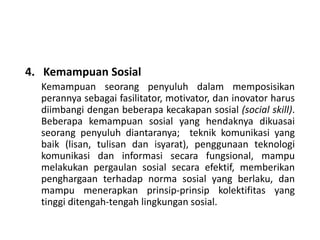 4. Kemampuan Sosial
Kemampuan seorang penyuluh dalam memposisikan
perannya sebagai fasilitator, motivator, dan inovator harus
diimbangi dengan beberapa kecakapan sosial (social skill).
Beberapa kemampuan sosial yang hendaknya dikuasai
seorang penyuluh diantaranya; teknik komunikasi yang
baik (lisan, tulisan dan isyarat), penggunaan teknologi
komunikasi dan informasi secara fungsional, mampu
melakukan pergaulan sosial secara efektif, memberikan
penghargaan terhadap norma sosial yang berlaku, dan
mampu menerapkan prinsip-prinsip kolektifitas yang
tinggi ditengah-tengah lingkungan sosial.
 