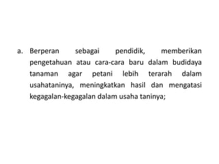 a. Berperan sebagai pendidik, memberikan
pengetahuan atau cara-cara baru dalam budidaya
tanaman agar petani lebih terarah dalam
usahataninya, meningkatkan hasil dan mengatasi
kegagalan-kegagalan dalam usaha taninya;
 