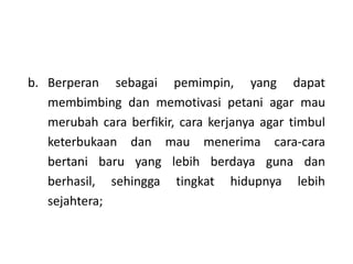 b. Berperan sebagai pemimpin, yang dapat
membimbing dan memotivasi petani agar mau
merubah cara berfikir, cara kerjanya agar timbul
keterbukaan dan mau menerima cara-cara
bertani baru yang lebih berdaya guna dan
berhasil, sehingga tingkat hidupnya lebih
sejahtera;
 