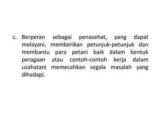 c. Berperan sebagai penasehat, yang dapat
melayani, memberikan petunjuk-petunjuk dan
membantu para petani baik dalam bentuk
peragaan atau contoh-contoh kerja dalam
usahatani memecahkan segala masalah yang
dihadapi.
 