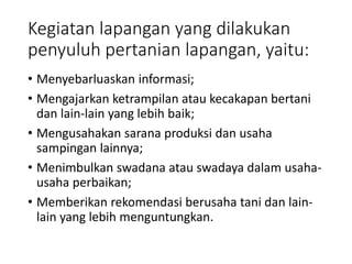 Kegiatan lapangan yang dilakukan
penyuluh pertanian lapangan, yaitu:
• Menyebarluaskan informasi;
• Mengajarkan ketrampilan atau kecakapan bertani
dan lain-lain yang lebih baik;
• Mengusahakan sarana produksi dan usaha
sampingan lainnya;
• Menimbulkan swadana atau swadaya dalam usaha-
usaha perbaikan;
• Memberikan rekomendasi berusaha tani dan lain-
lain yang lebih menguntungkan.
 