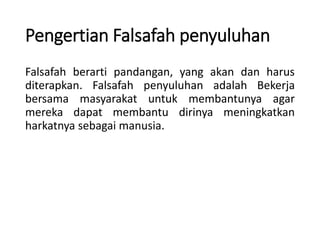 Pengertian Falsafah penyuluhan
Falsafah berarti pandangan, yang akan dan harus
diterapkan. Falsafah penyuluhan adalah Bekerja
bersama masyarakat untuk membantunya agar
mereka dapat membantu dirinya meningkatkan
harkatnya sebagai manusia.
 