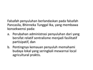 Falsafah penyuluhan berlandaskan pada falsafah
Pancasila, Bhinneka Tunggal Ika, yang membawa
konsekwensi pada:
a. Perubahan administrasi penyuluhan dari yang
bersifat relatif sentralisme menjadi fasilitatif
partisipatif, dan
b. Pentingnya kemauan penyuluh memahami
budaya lokal yang seringkali mewarnai local
agricultural praktis.
 