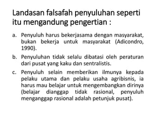 Landasan falsafah penyuluhan seperti
itu mengandung pengertian :
a. Penyuluh harus bekerjasama dengan masyarakat,
bukan bekerja untuk masyarakat (Adicondro,
1990).
b. Penyuluhan tidak selalu dibatasi oleh peraturan
dari pusat yang kaku dan sentralistis.
c. Penyuluh selain memberikan ilmunya kepada
pelaku utama dan pelaku usaha agribisnis, ia
harus mau belajar untuk mengembangkan dirinya
(belajar dianggap tidak rasional, penyuluh
menganggap rasional adalah petunjuk pusat).
 