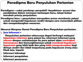 Paradigma Baru Penyuluhan Pertanian
Paradigma = sudut pandang= perspektif =keyakinan= asumsi dan
pendekatan dalam merespon tantangan baru, tetapi bukan
merubah prinsip penyuluhan.
Paradigma baru = penyuluhan merupakan proses membantu petani
untuk mengambil keputusan sendiri dengan cara menambah pilihan
dan mengembangkan wawasan.
Menurut Margono Slamet Paradigma Baru Penyuluhan pertanian:
1. Jasa Informasi =
Penyuluhan pertanian seharusnya dapat berfungsi melayani
kebutuhan informasi para petani itu. informasi-informasi yang
relevan dengan usahataninya itu para petani akan meningkat
kemampuan dan kemungkinannya untuk membuat keputusankeputusan yang lebih baik dan yang lebih menguntungkan bagi
dirinya sendiri dan tidak tergantung pada keputusan orang atau
fihak lain. Seperti:
- Informasi teknologi
- Informasi pengolahan
- Informasi pemasaran

 