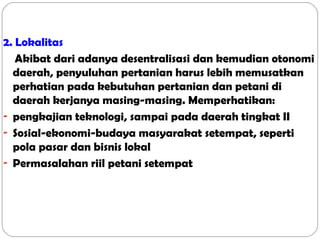 2. Lokalitas
Akibat dari adanya desentralisasi dan kemudian otonomi
daerah, penyuluhan pertanian harus lebih memusatkan
perhatian pada kebutuhan pertanian dan petani di
daerah kerjanya masing-masing. Memperhatikan:
- pengkajian teknologi, sampai pada daerah tingkat II
- Sosial-ekonomi-budaya masyarakat setempat, seperti
pola pasar dan bisnis lokal
- Permasalahan riil petani setempat

 