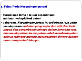 5. Fokus Pada Kepentingan petani
- Paradigma lama = sesuai kepentingan

nasional>>>eksploitasi petani
- Sekarang, Kepentingan petani itu sederhana saja yaitu
mendapatkan imbalan yang wajar dan adil dari jerih
payah dan pengorbanan lainnya dalam berusaha tani,
dan mendapatkan kesempatan untuk memberdayakan
dirinya sehingga mampu mensejajarkan dirinya dengan
unsur masyarakat lainnya.

 