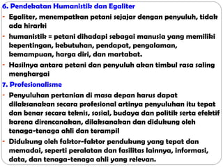 6. Pendekatan Humanistik dan Egaliter
- Egaliter, menempatkan petani sejajar dengan penyuluh, tidak
ada hirarki
- humanistik = petani dihadapi sebagai manusia yang memiliki
kepentingan, kebutuhan, pendapat, pengalaman,
kemampuan, harga diri, dan martabat.
- Hasilnya antara petani dan penyuluh akan timbul rasa saling
menghargai
7. Profesionalisme
- Penyuluhan pertanian di masa depan harus dapat
dilaksanakan secara profesional artinya penyuluhan itu tepat
dan benar secara teknis, sosial, budaya dan politik serta efektif
karena direncanakan, dilaksanakan dan didukung oleh
tenaga-tenaga ahli dan terampil
- Didukung oleh faktor-faktor pendukung yang tepat dan
memadai, seperti peralatan dan fasilitas lainnya, informasi,
data, dan tenaga-tenaga ahli yang relevan.

 