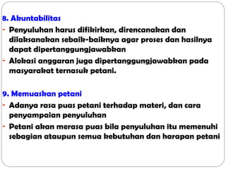 8. Akuntabilitas
- Penyuluhan harus difikirkan, direncanakan dan
dilaksanakan sebaik-baiknya agar proses dan hasilnya
dapat dipertanggungjawabkan
- Alokasi anggaran juga dipertanggungjawabkan pada
masyarakat ternasuk petani.
9. Memuaskan petani
- Adanya rasa puas petani terhadap materi, dan cara
penyampaian penyuluhan
- Petani akan merasa puas bila penyuluhan itu memenuhi
sebagian ataupun semua kebutuhan dan harapan petani

 