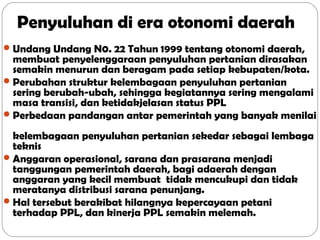 Penyuluhan di era otonomi daerah
 Undang Undang N0. 22 Tahun 1999 tentang otonomi daerah,

membuat penyelenggaraan penyuluhan pertanian dirasakan
semakin menurun dan beragam pada setiap kebupaten/kota.
 Perubahan struktur kelembagaan penyuluhan pertanian
sering berubah-ubah, sehingga kegiatannya sering mengalami
masa transisi, dan ketidakjelasan status PPL
 Perbedaan pandangan antar pemerintah yang banyak menilai
kelembagaan penyuluhan pertanian sekedar sebagai lembaga
teknis
 Anggaran operasional, sarana dan prasarana menjadi
tanggungan pemerintah daerah, bagi adaerah dengan
anggaran yang kecil membuat tidak mencukupi dan tidak
meratanya distribusi sarana penunjang.
 Hal tersebut berakibat hilangnya kepercayaan petani
terhadap PPL, dan kinerja PPL semakin melemah.

 