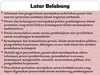 Latar Belakang
 Informasi dan pengetahuan merupakan kebutuhan petani dan

sasaran (penerima manfaat) dalam kegiatan usahatani
 Petani dan keluarganya merupakan pelaku pembangunan dalam
pertanian yang memerlukan kemampuan dalam memanajemen
usahataninya.
 Petani memerlukan suatu sarana pembelajaran dan pendidikan
untuk membangun kemandirian
 Kemampuan dan kemandirian petani, dalam menentukan pilihan,
pengambilan keputusan, dibangun secara individual dan melalui
pendekatan kelompok
 Melalui agen penyuluhan, petani akan mendapatkan aliran
informasi, proses pemberdayaan, penambahan wawasan,
kemampuan menganalisis masalah, menentukan pilihan, dan
pengambilan keputusan.
 Penyuluhan pertanian merupakan sarana kebijaksanaan yang
dapat digunakan pemerintah untuk mendorong pembangunan

 