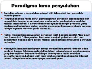 Paradigma lama penyuluhan
 Paradigma lama = penyuluhan adalah alih tekonologi dari penyuluh

kepada petani
 Penyuluhan masa “orde baru”  pembangunan pertanian dicanangkan oleh
pemerintah dengan sasaran utama  usaha usaha peningkatan produksi
melalui intensifikasi  & diversifikasi fokusnya pada target produksi  yang
cenderung dipaksakan  dalam rangka mengamankan swasembada pangan
sebagai agenda  nasional  pada waktu itu.  
 Hal ini menjadikan penyuluhan pertanian lebih banyak bersifat “top-down

dan farmer last “. Penyuluhan Pertanian menjadi paket instruksi dari
pemerintah  kepada para petani melalui  para petugas khususnya penyuluh
pertanian

 Hasilnya bukan pemberdayaan  tetapi  menjadikan petani semakin tidak

berdaya karena faktanya petani diposisikan sebagai obyek pembangunan
yang berimplikasi kepada rendahnya pendapatan usaha tani dan
kesejahteraannya,bahkan lebih jauh telah mematikan dinamika internal
petani sebagai modal utama upaya pemberdayaan  .

 