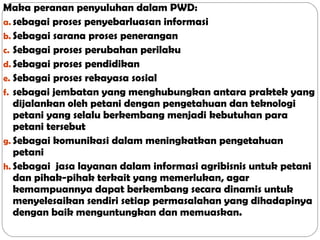 Maka peranan penyuluhan dalam PWD:
a. sebagai proses penyebarluasan informasi
b. Sebagai sarana proses penerangan
c. Sebagai proses perubahan perilaku
d. Sebagai proses pendidikan
e. Sebagai proses rekayasa sosial
f. sebagai jembatan yang menghubungkan antara praktek yang
dijalankan oleh petani dengan pengetahuan dan teknologi
petani yang selalu berkembang menjadi kebutuhan para
petani tersebut
g. Sebagai komunikasi dalam meningkatkan pengetahuan
petani
h. Sebagai jasa layanan dalam informasi agribisnis untuk petani
dan pihak-pihak terkait yang memerlukan, agar
kemampuannya dapat berkembang secara dinamis untuk
menyelesaikan sendiri setiap permasalahan yang dihadapinya
dengan baik menguntungkan dan memuaskan.

 