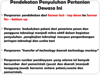 Pendekatan Penyuluhan Pertanian
Dewasa Ini
 Pergeseran  pendekatan dari farmer last - top down ke farmer

firs - bottom up
 Pergeseran kedudukan petani dari penerima pesan dan

pengguna teknologi menjadi mitra aktif dalam kegiatan
penyuluhan  ,pengkajian teknologi  maupun pengembangan 
jaringan teknologi dan usaha tani 
 Pergeseran “transfer of technology kearah technology mastery”
 Pergeseran sumber pembiayaan  yang selama ini banyak

bersumber  dari pemerintah (pusat  dan daerah )menjadi
tanggung jawab  bersama  antara  petani,swasta dan
pemerintah.

 