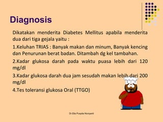 Diagnosis
Dr.Elia Puspita Noviyanti
Dikatakan menderita Diabetes Mellitus apabila menderita
dua dari tiga gejala yaitu :
1.Keluhan TRIAS : Banyak makan dan minum, Banyak kencing
dan Penurunan berat badan. Ditambah dg kel tambahan.
2.Kadar glukosa darah pada waktu puasa lebih dari 120
mg/dl
3.Kadar glukosa darah dua jam sesudah makan lebih dari 200
mg/dl
4.Tes toleransi glukosa Oral (TTGO)
 