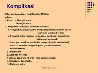 Komplikasi
Beberapa komplikasi dari Diabetes Mellitus
adalah :
1. Akut : a. Hipoglikemia
b. Hiperglikemia
2. Komplikasi menahun Diabetes Mellitus :
a. Penyakit makrovaskuler : mengenai pembuluh darah besar,
penyakit jantung koroner
b. Penyakit mikrovaskuler : mengenai pembuluh darah kecil,
retinopati, nefropati.
c. Neuropati saraf sensonik (berpengaruh pada ekstrimitas),
saraf otonom berpengaruh pada gastro intestinal,
kardiovaskuler
d. Proteinuria
e. Kelainan koroner
f. Ulkus / gangrene / borok / luka sukar sembuh
g. Hipertensi dan stroke
h. Disfungsi seks
Dr.Elia Puspita Noviyanti
 