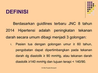 DEFINISI
Berdasarkan guidlines terbaru JNC 8 tahun
2014 Hipertensi adalah peningkatan tekanan
darah secara umum dibagi menjadi 3 golongan:
1. Pasien tua dengan golongan umur ≥ 60 tahun,
pengobatan dapat dipertimbangkan pada tekanan
darah dg diastolik ≥ 90 mmHg, atau tekanan darah
diastolik ≥140 mmHg dan tujuan terapi < 140/90.
Dr.Elia Puspita Noviyanti
 