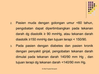 2. Pasien muda dengan golongan umur <60 tahun,
pengobatan dapat dipertimbangkan pada tekanan
darah dg diastolik ≥ 90 mmHg, atau tekanan darah
diastolik ≥150 mmHg dan tujuan terapi < 150/90.
3. Pada pasien dengan diabetes dan pasien kronik
dengan penyakit ginjal, pengobatan tekanan darah
dimulai pada tekanan darah 140/90 mm Hg , dan
tujuan terapi dg tekanan darah <140/90 mm Hg.
Dr.Elia Puspita Noviyanti
 