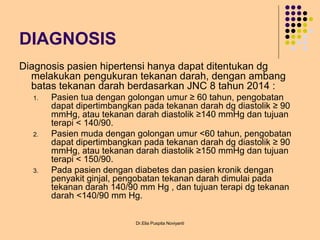 DIAGNOSIS
Diagnosis pasien hipertensi hanya dapat ditentukan dg
melakukan pengukuran tekanan darah, dengan ambang
batas tekanan darah berdasarkan JNC 8 tahun 2014 :
1. Pasien tua dengan golongan umur ≥ 60 tahun, pengobatan
dapat dipertimbangkan pada tekanan darah dg diastolik ≥ 90
mmHg, atau tekanan darah diastolik ≥140 mmHg dan tujuan
terapi < 140/90.
2. Pasien muda dengan golongan umur <60 tahun, pengobatan
dapat dipertimbangkan pada tekanan darah dg diastolik ≥ 90
mmHg, atau tekanan darah diastolik ≥150 mmHg dan tujuan
terapi < 150/90.
3. Pada pasien dengan diabetes dan pasien kronik dengan
penyakit ginjal, pengobatan tekanan darah dimulai pada
tekanan darah 140/90 mm Hg , dan tujuan terapi dg tekanan
darah <140/90 mm Hg.
Dr.Elia Puspita Noviyanti
 