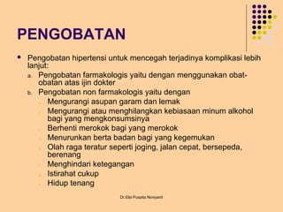 PENGOBATAN
 Pengobatan hipertensi untuk mencegah terjadinya komplikasi lebih
lanjut:
a. Pengobatan farmakologis yaitu dengan menggunakan obat-
obatan atas ijin dokter
b. Pengobatan non farmakologis yaitu dengan
a. Mengurangi asupan garam dan lemak
b. Mengurangi atau menghilangkan kebiasaan minum alkohol
bagi yang mengkonsumsinya
c. Berhenti merokok bagi yang merokok
d. Menurunkan berta badan bagi yang kegemukan
e. Olah raga teratur seperti joging, jalan cepat, bersepeda,
berenang
f. Menghindari ketegangan
g. Istirahat cukup
h. Hidup tenang
Dr.Elia Puspita Noviyanti
 