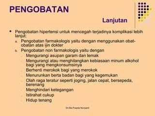 PENGOBATAN
Lanjutan
 Pengobatan hipertensi untuk mencegah terjadinya komplikasi lebih
lanjut:
a. Pengobatan farmakologis yaitu dengan menggunakan obat-
obatan atas ijin dokter
b. Pengobatan non farmakologis yaitu dengan
a. Mengurangi asupan garam dan lemak
b. Mengurangi atau menghilangkan kebiasaan minum alkohol
bagi yang mengkonsumsinya
c. Berhenti merokok bagi yang merokok
d. Menurunkan berta badan bagi yang kegemukan
e. Olah raga teratur seperti joging, jalan cepat, bersepeda,
berenang
f. Menghindari ketegangan
g. Istirahat cukup
h. Hidup tenang
Dr.Elia Puspita Noviyanti
 