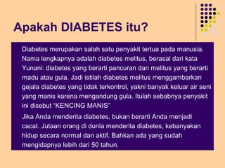 Apakah DIABETES itu?
 Diabetes merupakan salah satu penyakit tertua pada manusia.
Nama lengkapnya adalah diabetes melitus, berasal dari kata
Yunani: diabetes yang berarti pancuran dan melitus yang berarti
madu atau gula. Jadi istilah diabetes melitus menggambarkan
gejala diabetes yang tidak terkontrol, yakni banyak keluar air seni
yang manis karena mengandung gula. Itulah sebabnya penyakit
ini disebut “KENCING MANIS”
 Jika Anda menderita diabetes, bukan berarti Anda menjadi
cacat. Jutaan orang di dunia menderita diabetes, kebanyakan
hidup secara normal dan aktif. Bahkan ada yang sudah
mengidapnya lebih dari 50 tahun.
 