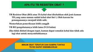 TB Resisten Obat (RO) atau Tb kebal obat disebabkan oleh jenis kuman
TB yang sama namun sudah kebal obat lini 1, Oleh karena itu
penanganannya menjadi lebih sulit.
Memerlukan pemeriksaan lebih canggih
TB RO pengobatannya lebih lama (9-24 bulan)
Jika tidak diobati dengan tepat, kuman dapat semakin kebal dan tidak ada
lagi obat untuk menyembuhkannya
MINUM OBAT TERATUR DAN SAMPAI TUNTAS
TB RO DAPAT DISEMBUHKAN
APA ITU TB RESISTEN OBAT ?
 