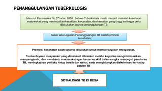 PENANGGULANGAN TUBERKULOSIS
Menurut Permenkes No.67 tahun 2016 : bahwa Tuberkulosis masih menjadi masalah kesehatan
masyarakat yang menimbulkan kesakitan, kecacatan, dan kematian yang tinggi sehingga perlu
dilakukakan upaya penanggulangan TB
Salah satu kegiatan Penanggulangan TB adalah promosi
kesehatan ,
Promosi kesehatan salah satunya ditujukan untuk memberdayakan masyarakat,
Pemberdayaan masyarakat yang dimaksud dilakukan melalui kegiatan menginformasikan,
mempengaruhi, dan membantu masyarakat agar berperan aktif dalam rangka mencegah penularan
TB, meningkatkan perilaku hidup bersih dan sehat, serta menghilangkan diskriminasi terhadap
pasien TB
SOSIALISASI TB DI DESA
 