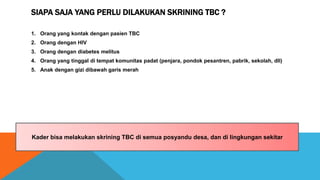 SIAPA SAJA YANG PERLU DILAKUKAN SKRINING TBC ?
1. Orang yang kontak dengan pasien TBC
2. Orang dengan HIV
3. Orang dengan diabetes melitus
4. Orang yang tinggal di tempat komunitas padat (penjara, pondok pesantren, pabrik, sekolah, dll)
5. Anak dengan gizi dibawah garis merah
Kader bisa melakukan skrining TBC di semua posyandu desa, dan di lingkungan sekitar
 