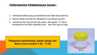 PERSYARATAN PEMERIKSAAN DAHAK :
1. membawa dahak yang purulent/kental dan tidak ada darahnya
2. Volume dahak minimal 2cc diletakkan di pot dahak yg steril
3. membawa foto copy kk dan ktp pasien, jika pasien <17 tahun
membawa kk dan kartu identitas anak atau foto copy kk saja
Pelayanan pemeriksaan dahak setiap hari
Senin-Jum’at pukul 7.30 – 11.00
 