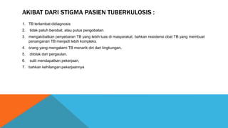AKIBAT DARI STIGMA PASIEN TUBERKULOSIS :
1. TB terlambat didiagnosis
2. tidak patuh berobat, atau putus pengobatan.
3. mengakibatkan penyebaran TB yang lebih luas di masyarakat, bahkan resistensi obat TB yang membuat
penanganan TB menjadi lebih kompleks.
4. orang yang mengalami TB menarik diri dari lingkungan,
5. ditolak dari pergaulan,
6. sulit mendapatkan pekerjaan,
7. bahkan kehilangan pekerjaannya
 
