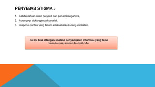PENYEBAB STIGMA :
1. ketidaktahuan akan penyakit dan perkembangannya,
2. kurangnya dukungan psikososial,
3. respons otoritas yang belum adekuat atau kurang konsisten.
Hal ini bisa ditangani melalui penyampaian informasi yang tepat
kepada masyarakat dan individu.
 