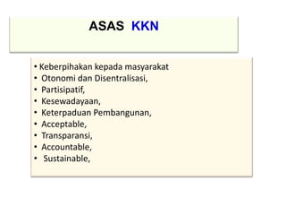 ASAS KKN
• Keberpihakan kepada masyarakat
• Otonomi dan Disentralisasi,
• Partisipatif,
• Kesewadayaan,
• Keterpaduan Pembangunan,
• Acceptable,
• Transparansi,
• Accountable,
• Sustainable,
 