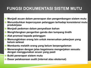 FUNGSI DOKUMENTASI SISTEM MUTU
 Menjadi acuan dalam penerapan dan pengembangan sistem mutu
 Menumbuhkan kepercayaan pelanggan terhadap konsistensi mutu
produk/jasa
 Menjadi pedoman dalam penyediaan bahan
 Menghilangkan pengertian ganda dan tumpang tindih
 Alat promosi kepada pelanggan
 Memungkinkan orang lain untuk meneruskan pekerjaan yang
belum selesai
 Membantu melatih orang yang belum berpengalaman
 Menerangkan dengan jelas bagaimana mengerjakan sesuatu
dengan menggunakan acuan yang pasti
 Bukti penerapan sistem mutu
 Dasar pelaksanaan audit (internal atau eksternal)
 